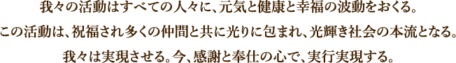 我々の活動はすべての人々に、元気と健康と幸福の波動をおくる。この活動は、祝福され多くの仲間と共に光りに包まれ、光輝き社会の本流となる。我々は実現させる。今、感謝と奉仕の心で、実行実現する。